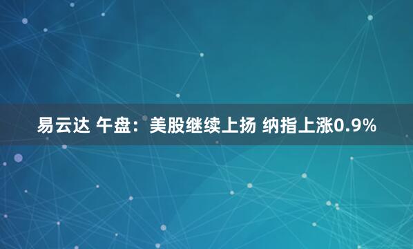 易云达 午盘：美股继续上扬 纳指上涨0.9%