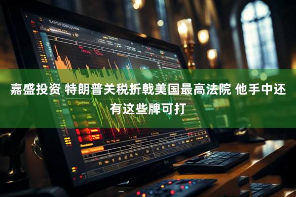 嘉盛投资 特朗普关税折戟美国最高法院 他手中还有这些牌可打