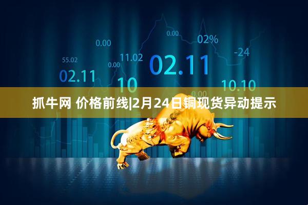 抓牛网 价格前线|2月24日铜现货异动提示