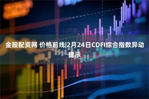 金股配资网 价格前线|2月24日CDFI综合指数异动提示