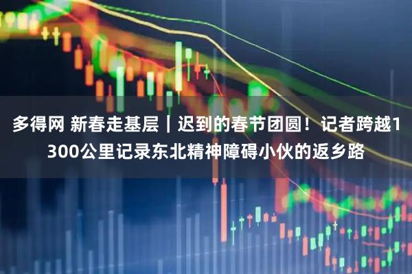 多得网 新春走基层｜迟到的春节团圆！记者跨越1300公里记录东北精神障碍小伙的返乡路