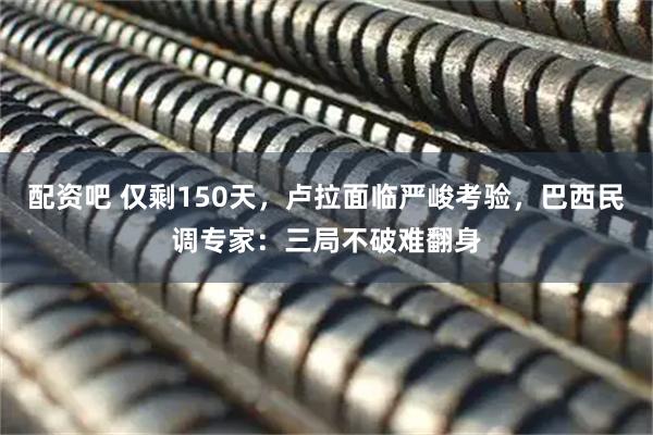 配资吧 仅剩150天，卢拉面临严峻考验，巴西民调专家：三局不破难翻身