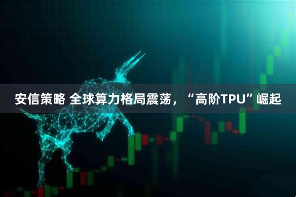 安信策略 全球算力格局震荡，“高阶TPU”崛起