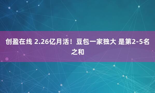 创盈在线 2.26亿月活！豆包一家独大 是第2-5名之和