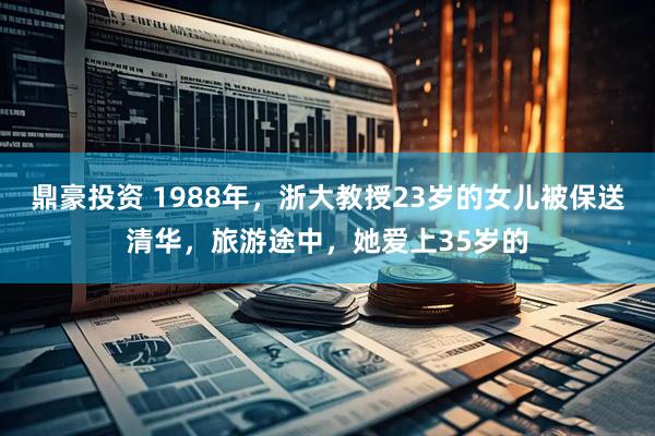 鼎豪投资 1988年，浙大教授23岁的女儿被保送清华，旅游途中，她爱上35岁的