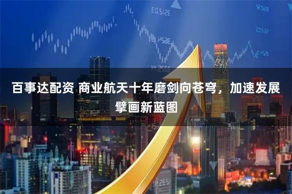 百事达配资 商业航天十年磨剑向苍穹，加速发展擘画新蓝图