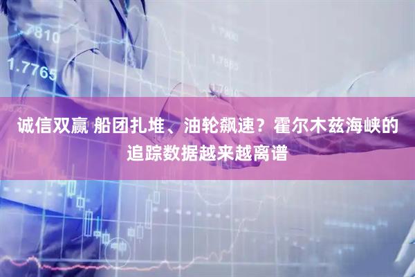 诚信双赢 船团扎堆、油轮飙速？霍尔木兹海峡的追踪数据越来越离谱