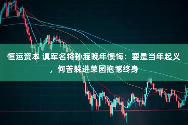 恒运资本 滇军名将孙渡晚年懊悔：要是当年起义，何苦躲进菜园抱憾终身