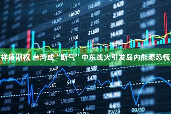 祥盛期权 台湾或“断气”中东战火引发岛内能源恐慌