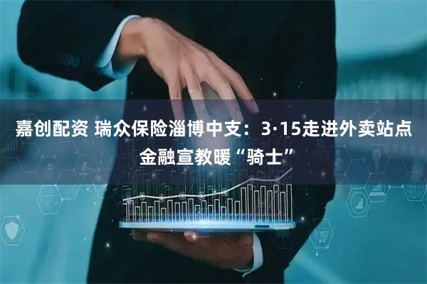 嘉创配资 瑞众保险淄博中支：3·15走进外卖站点 金融宣教暖“骑士”