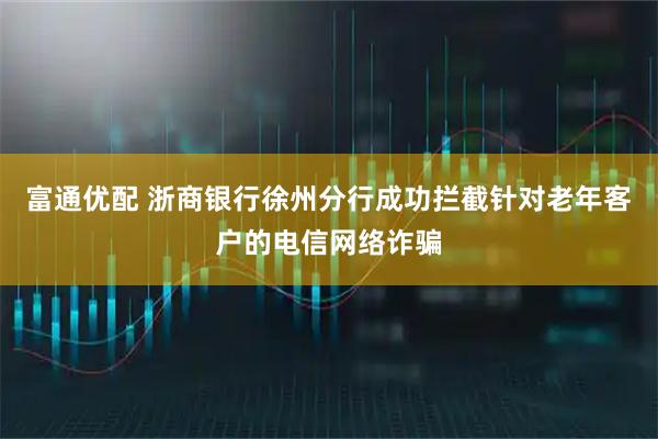 富通优配 浙商银行徐州分行成功拦截针对老年客户的电信网络诈骗