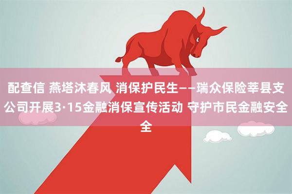 配查信 燕塔沐春风 消保护民生——瑞众保险莘县支公司开展3·15金融消保宣传活动 守护市民金融安全