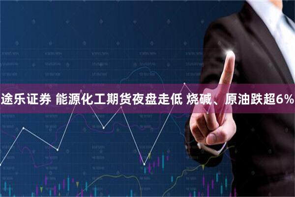 途乐证券 能源化工期货夜盘走低 烧碱、原油跌超6%