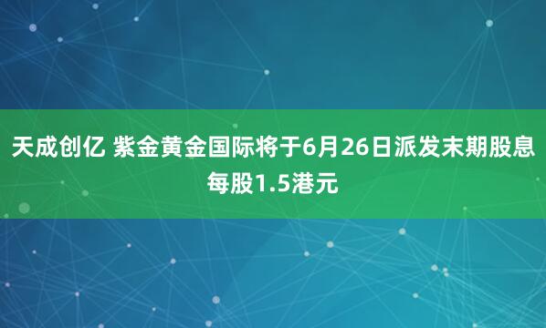 天成创亿 紫金黄金国际将于6月26日派发末期股息每股1.5港元