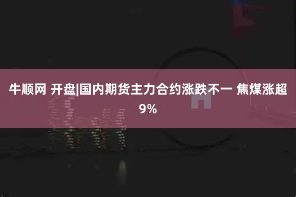 牛顺网 开盘|国内期货主力合约涨跌不一 焦煤涨超9%