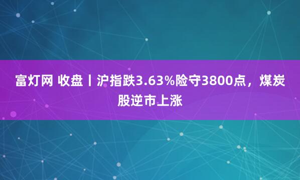 富灯网 收盘丨沪指跌3.63%险守3800点，煤炭股逆市上涨