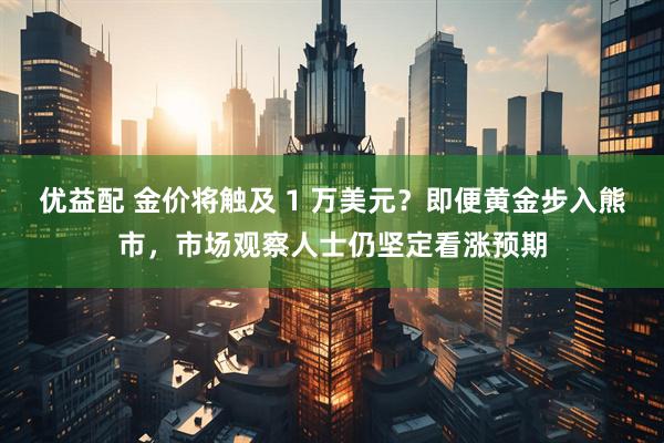 优益配 金价将触及 1 万美元？即便黄金步入熊市，市场观察人士仍坚定看涨预期