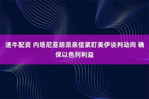 速牛配资 内塔尼亚胡派亲信紧盯美伊谈判动向 确保以色列利益