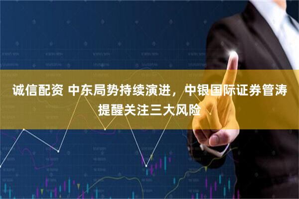 诚信配资 中东局势持续演进，中银国际证券管涛提醒关注三大风险