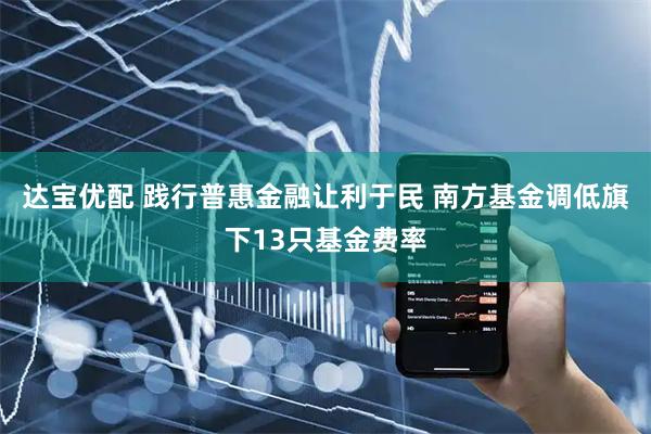 达宝优配 践行普惠金融让利于民 南方基金调低旗下13只基金费率