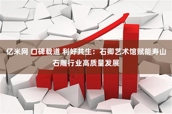亿米网 口碑载道 利好共生：石卿艺术馆赋能寿山石雕行业高质量发展