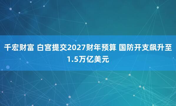 千宏财富 白宫提交2027财年预算 国防开支飙升至1.5万亿美元