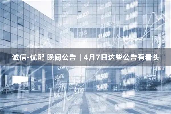 诚信-优配 晚间公告｜4月7日这些公告有看头