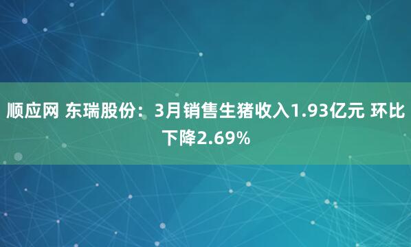 顺应网 东瑞股份:3月销售生猪收入1.93亿元 环比下降2.69%