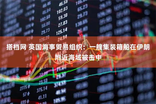 搭档网 英国海事贸易组织:一艘集装箱船在伊朗附近海域被击中