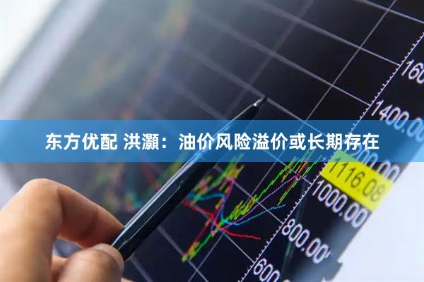 东方优配 洪灝:油价风险溢价或长期存在