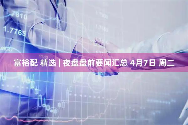 富裕配 精选 | 夜盘盘前要闻汇总 4月7日 周二