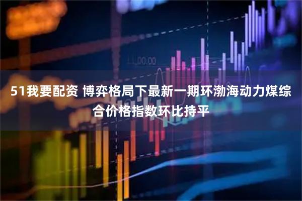 51我要配资 博弈格局下最新一期环渤海动力煤综合价格指数环比持平