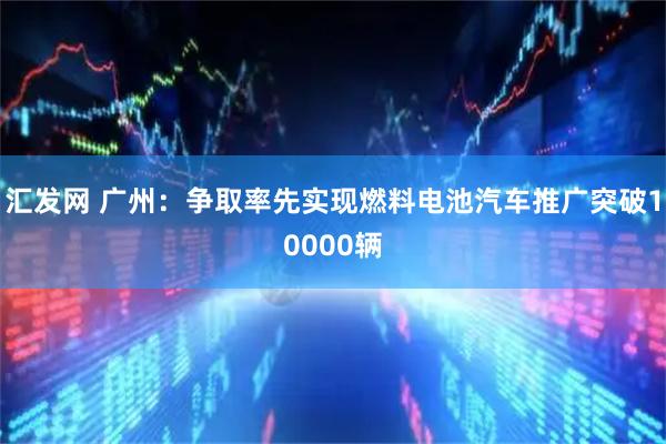 汇发网 广州:争取率先实现燃料电池汽车推广突破10000辆