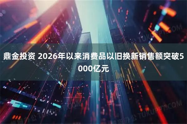 鼎金投资 2026年以来消费品以旧换新销售额突破5000亿元