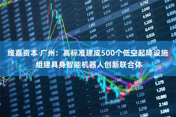 维嘉资本 广州:高标准建成500个低空起降设施 组建具身智能机器人创新联合体