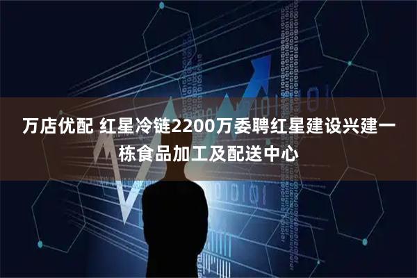 万店优配 红星冷链2200万委聘红星建设兴建一栋食品加工及配送中心