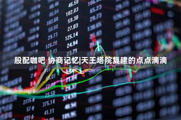 股配咖吧 协商记忆|天王塔院复建的点点滴滴