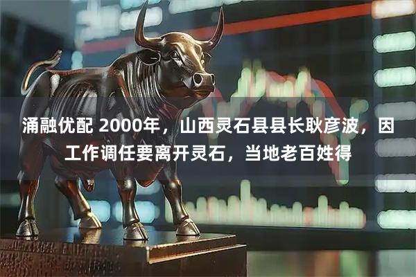 涌融优配 2000年，山西灵石县县长耿彦波，因工作调任要离开灵石，当地老百姓得