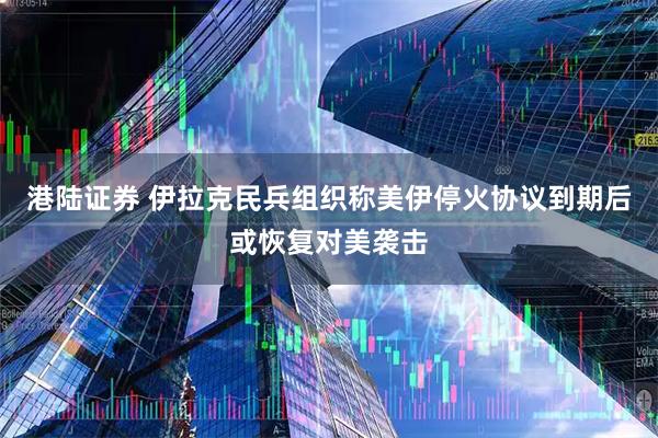 港陆证券 伊拉克民兵组织称美伊停火协议到期后或恢复对美袭击