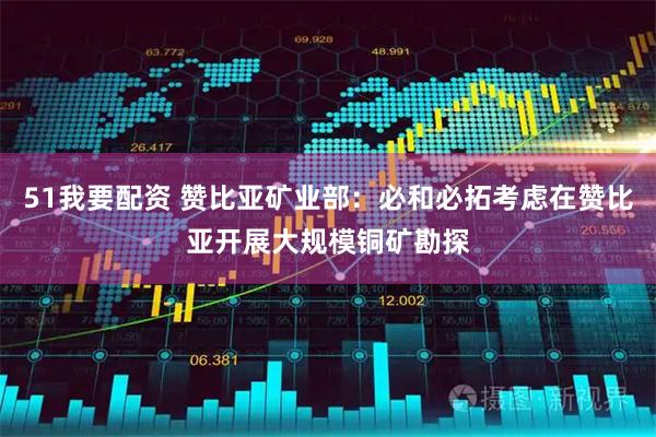 51我要配资 赞比亚矿业部：必和必拓考虑在赞比亚开展大规模铜矿勘探