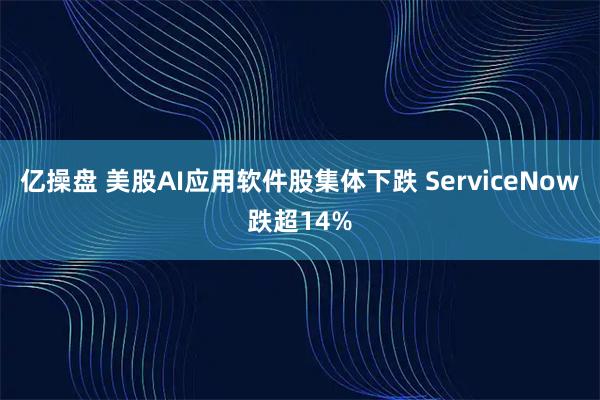 亿操盘 美股AI应用软件股集体下跌 ServiceNow跌超14%
