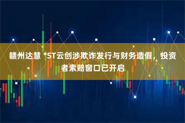 赣州达慧 *ST云创涉欺诈发行与财务造假，投资者索赔窗口已开启