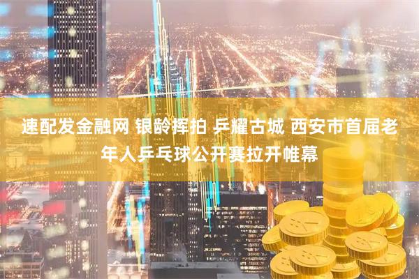 速配发金融网 银龄挥拍 乒耀古城 西安市首届老年人乒乓球公开赛拉开帷幕