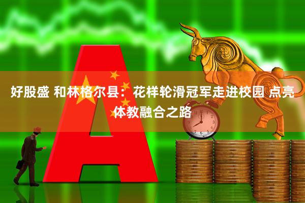 好股盛 和林格尔县：花样轮滑冠军走进校园 点亮体教融合之路