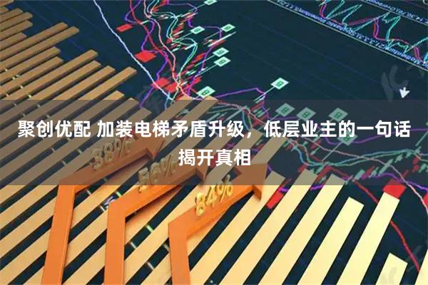 聚创优配 加装电梯矛盾升级，低层业主的一句话揭开真相