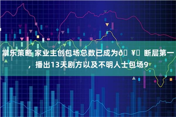 掌乐策略 家业主创包场总数已成为🥝断层第一，播出13天剧方以及不明人士包场9