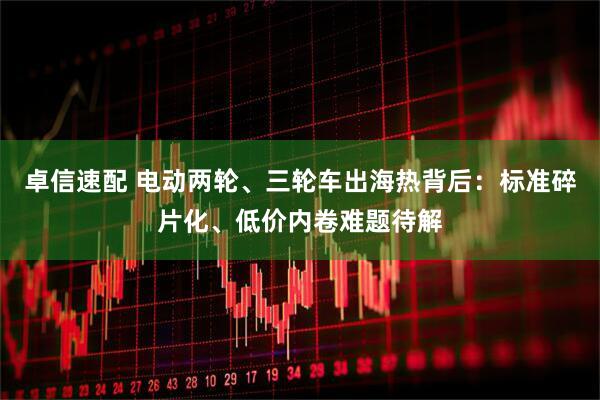 卓信速配 电动两轮、三轮车出海热背后：标准碎片化、低价内卷难题待解