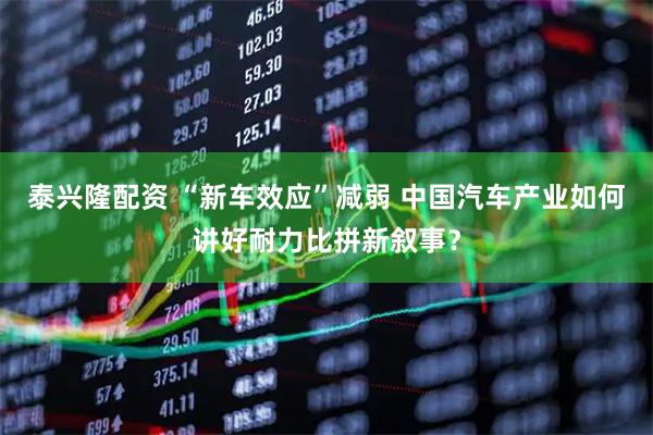 泰兴隆配资 “新车效应”减弱 中国汽车产业如何讲好耐力比拼新叙事？