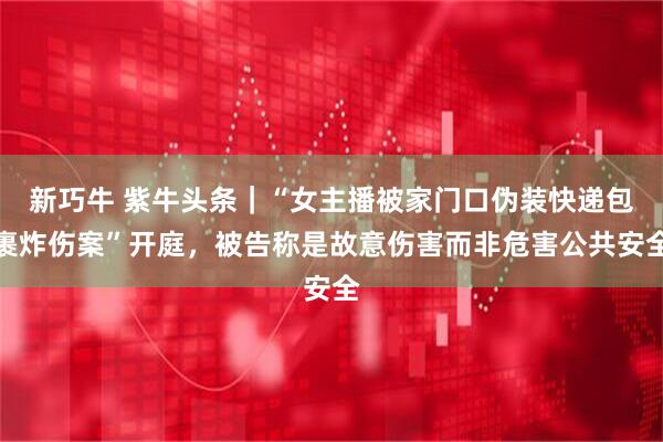 新巧牛 紫牛头条｜“女主播被家门口伪装快递包裹炸伤案”开庭，被告称是故意伤害而非危害公共安全