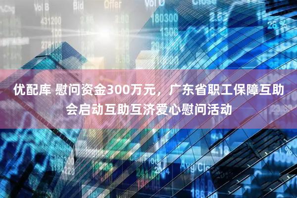 优配库 慰问资金300万元，广东省职工保障互助会启动互助互济爱心慰问活动